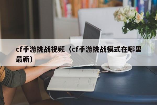 cf手游挑战视频（cf手游挑战模式在哪里最新）