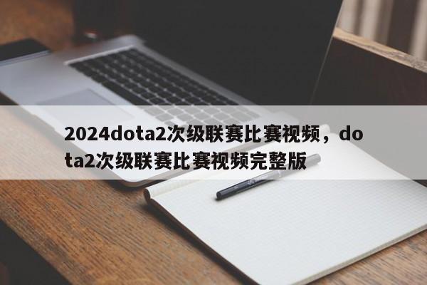 2024dota2次级联赛比赛视频，dota2次级联赛比赛视频完整版