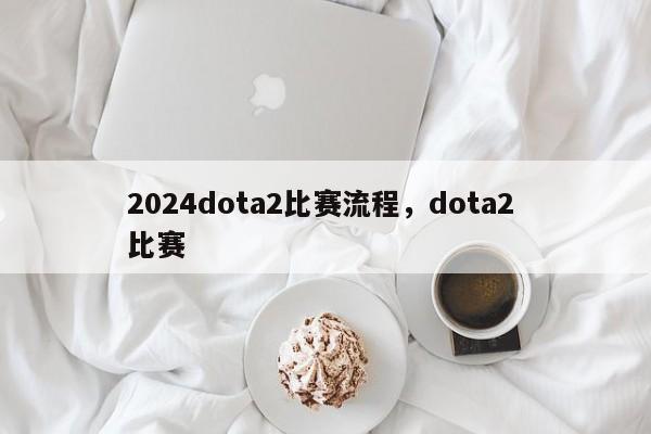 2024dota2比赛流程，dota2 比赛