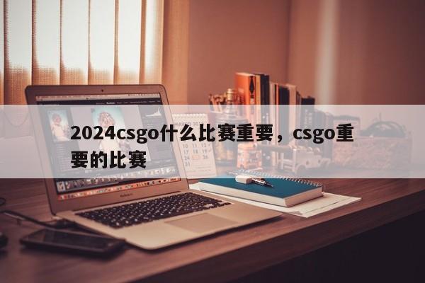 2024csgo什么比赛重要，csgo重要的比赛