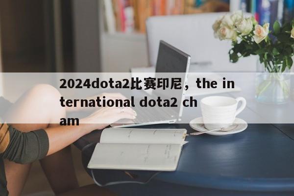 2024dota2比赛印尼，the international dota2 cham