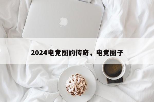 2024电竞圈的传奇，电竞圈子