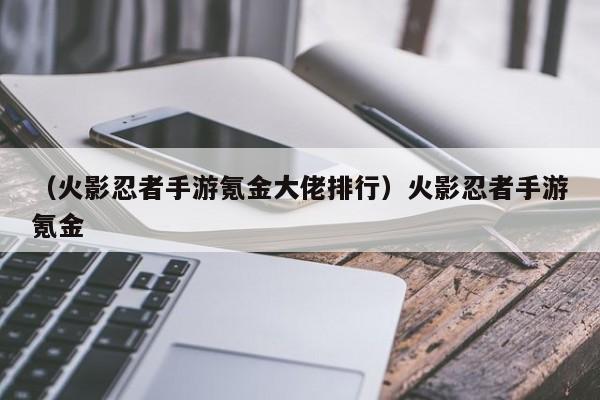 （火影忍者手游氪金大佬排行）火影忍者手游氪金