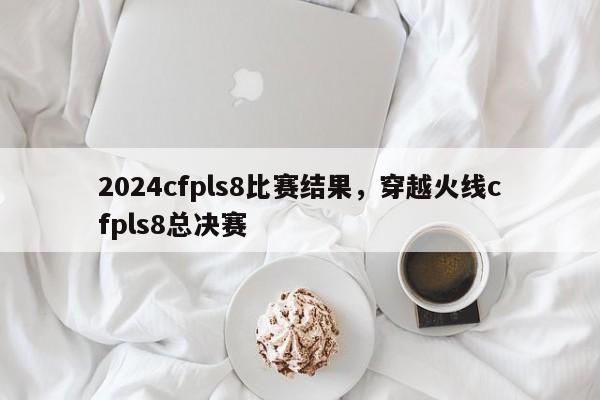 2024cfpls8比赛结果，穿越火线cfpls8总决赛