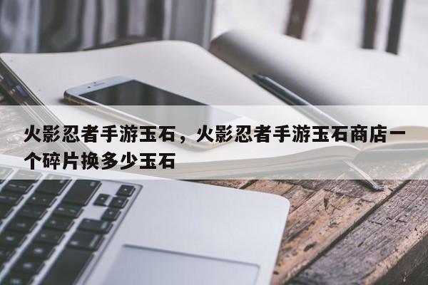 火影忍者手游玉石，火影忍者手游玉石商店一个碎片换多少玉石