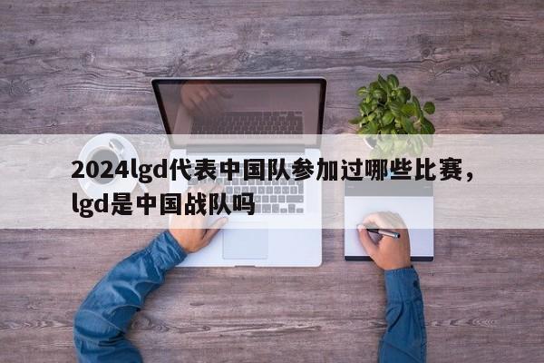 2024lgd代表中国队参加过哪些比赛，lgd是中国战队吗