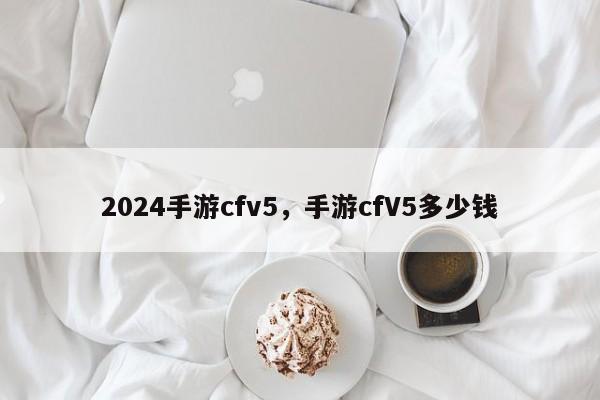 2024手游cfv5，手游cfV5多少钱