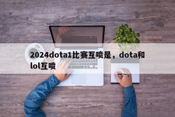 2024dota1比赛互喷是，dota和lol互喷