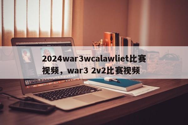 2024war3wcalawliet比赛视频，war3 2v2比赛视频