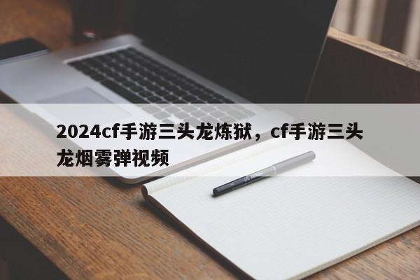 2024cf手游三头龙炼狱，cf手游三头龙烟雾弹视频