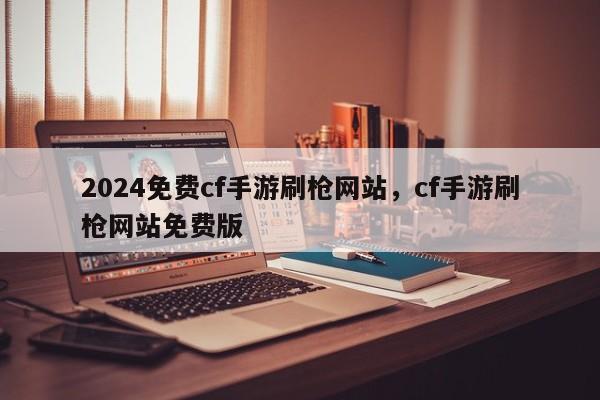 2024免费cf手游刷枪网站，cf手游刷枪网站免费版