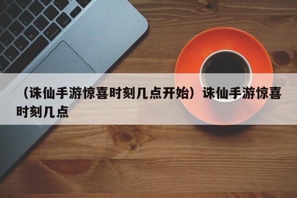 （诛仙手游惊喜时刻几点开始）诛仙手游惊喜时刻几点