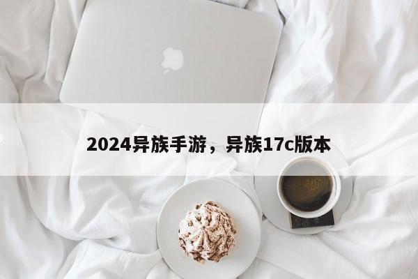 2024异族手游，异族17c版本