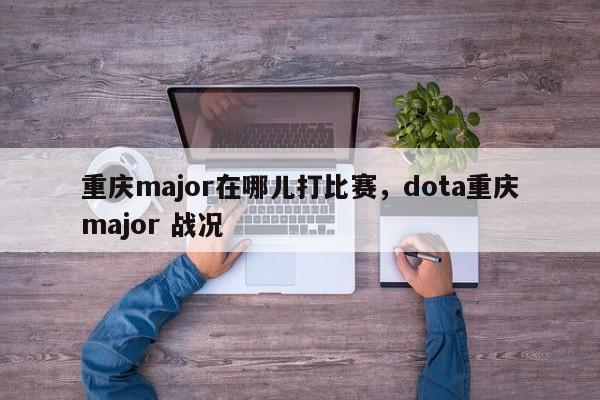 重庆major在哪儿打比赛，dota重庆major 战况