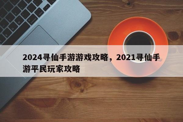 2024寻仙手游游戏攻略，2021寻仙手游平民玩家攻略