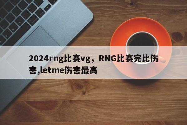 2024rng比赛vg，RNG比赛完比伤害,letme伤害最高