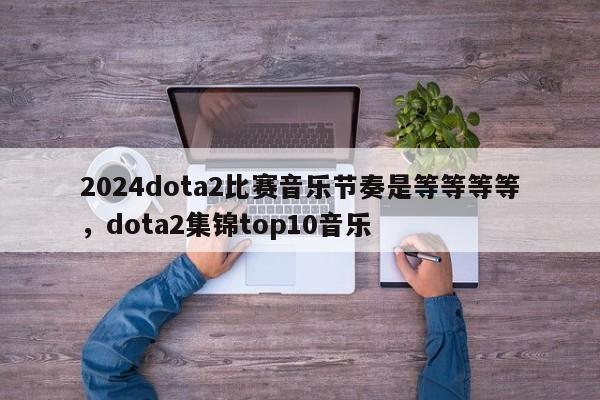 2024dota2比赛音乐节奏是等等等等，dota2集锦top10音乐