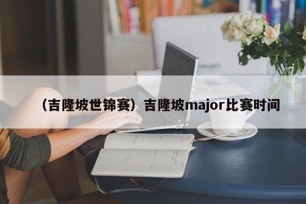 （吉隆坡世锦赛）吉隆坡major比赛时间