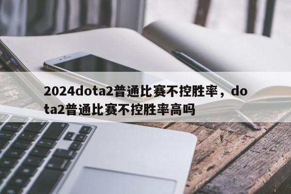 2024dota2普通比赛不控胜率，dota2普通比赛不控胜率高吗