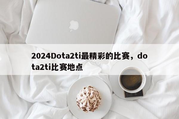 2024Dota2ti最精彩的比赛，dota2ti比赛地点