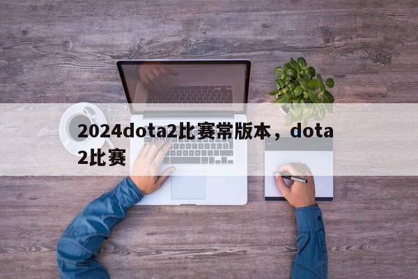 2024dota2比赛常版本，dota 2比赛