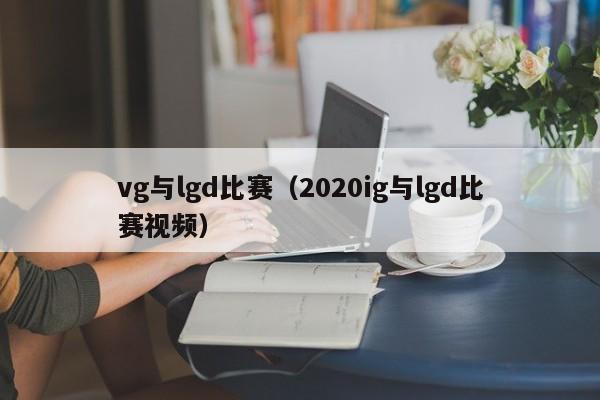 vg与lgd比赛（2020ig与lgd比赛视频）