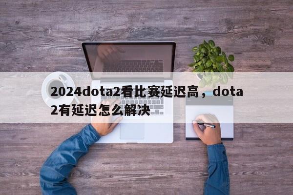 2024dota2看比赛延迟高，dota2有延迟怎么解决