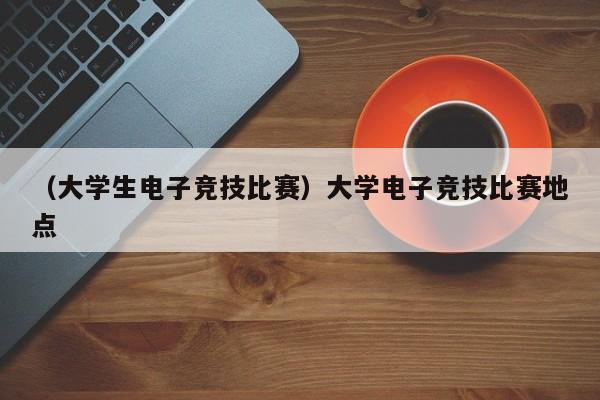 （大学生电子竞技比赛）大学电子竞技比赛地点