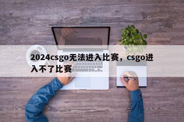 2024csgo无法进入比赛，csgo进入不了比赛