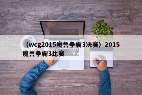 （wcg2015魔兽争霸3决赛）2015魔兽争霸3比赛