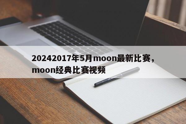 20242017年5月moon最新比赛，moon经典比赛视频