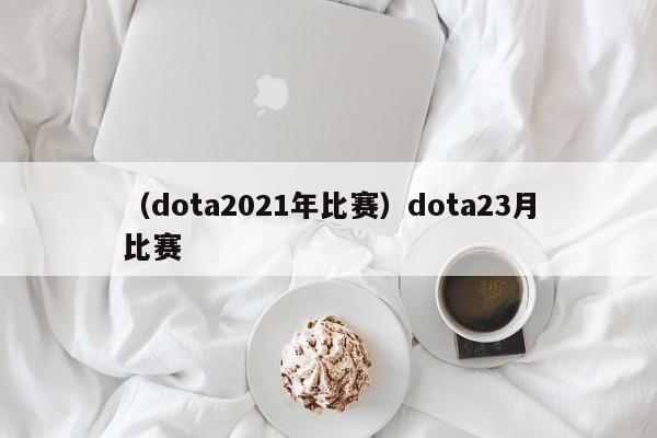 （dota2021年比赛）dota23月比赛