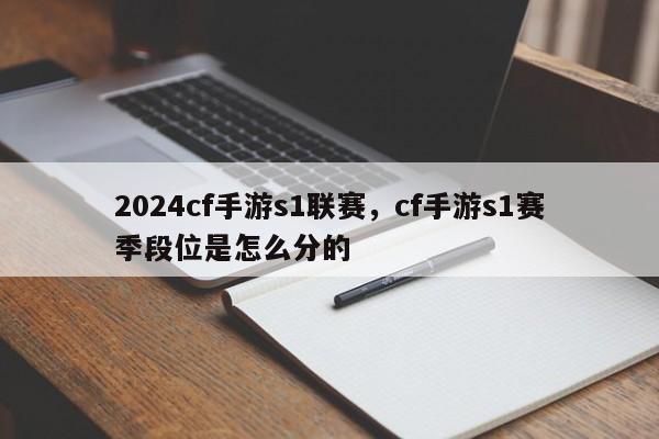 2024cf手游s1联赛，cf手游s1赛季段位是怎么分的