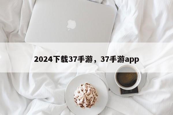 2024下载37手游，37手游app