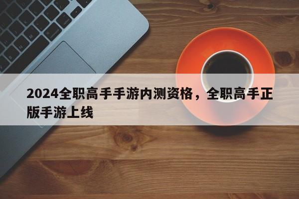 2024全职高手手游内测资格，全职高手正版手游上线