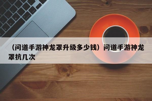 （问道手游神龙罩升级多少钱）问道手游神龙罩抗几次