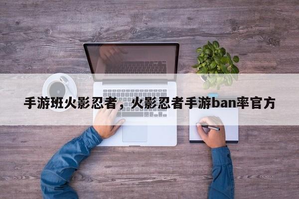 手游班火影忍者，火影忍者手游ban率官方