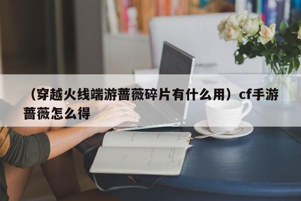 （穿越火线端游蔷薇碎片有什么用）cf手游蔷薇怎么得