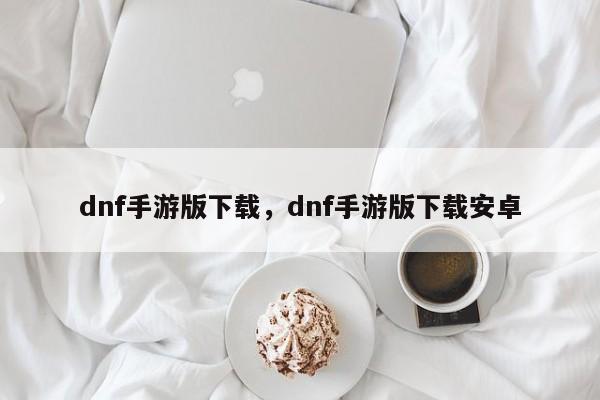 dnf手游版下载，dnf手游版下载安卓