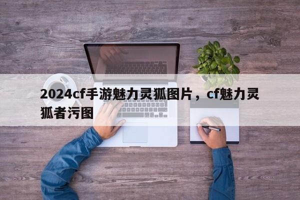 2024cf手游魅力灵狐图片，cf魅力灵狐者污图