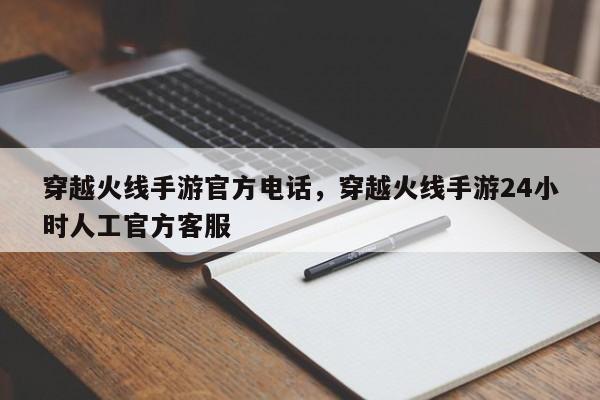 穿越火线手游官方电话，穿越火线手游24小时人工官方客服