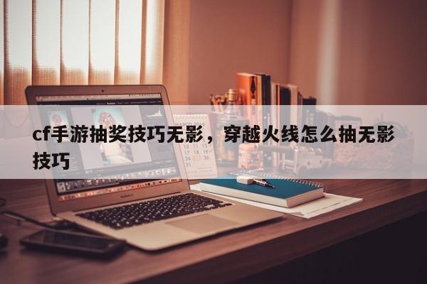 cf手游抽奖技巧无影，穿越火线怎么抽无影技巧