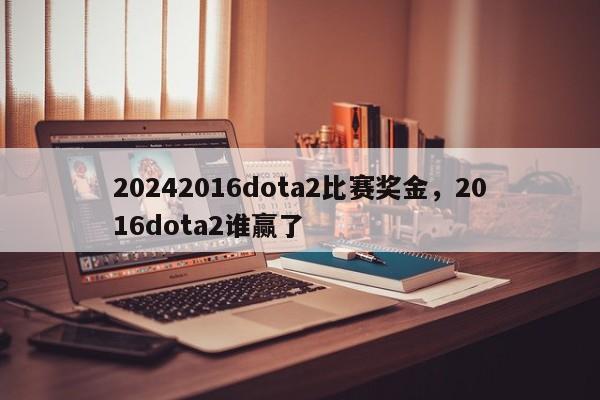 20242016dota2比赛奖金，2016dota2谁赢了