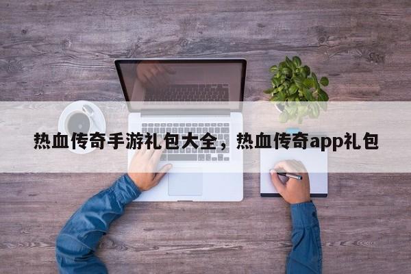 热血传奇手游礼包大全，热血传奇app礼包