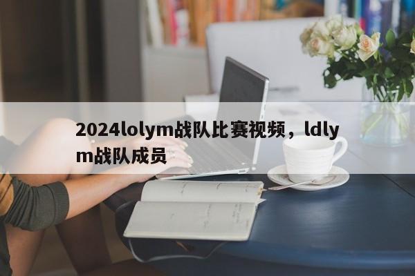 2024lolym战队比赛视频，ldlym战队成员