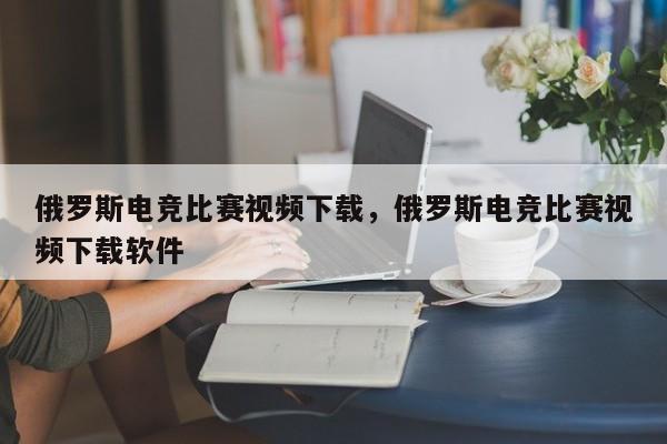 俄罗斯电竞比赛视频下载，俄罗斯电竞比赛视频下载软件