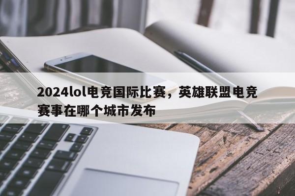 2024lol电竞国际比赛，英雄联盟电竞赛事在哪个城市发布