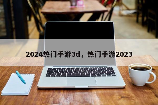 2024热门手游3d，热门手游2023