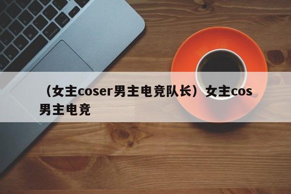 （女主coser男主电竞队长）女主cos男主电竞