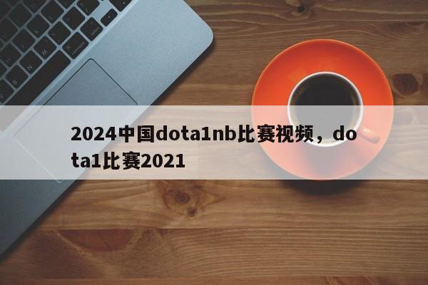 2024中国dota1nb比赛视频，dota1比赛2021